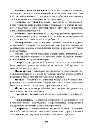 90
Комплекс неполноценности – сложное состояние человека,
связанное с недостатком каких-либо качеств (способностей, зна-
ний, умений и навыков), сопровождаемое глубокими негативными
эмоциональными переживаниями по этому поводу.
Конфликт внутриличностный – состояние неудовлетворен-
ности человека какими-либо обстоятельствами его жизни, связан-
ной с наличием у него противоречащих друг другу интересов,
стремлений и потребностей.
Конфликт межличностный – трудноразрешимое противоре-
чие, возникающее между людьми и вызванное несовместимостью
их взглядов, интересов, целей и потребностей.
Конформность – некритическое принятие человеком чужого
неправильного мнения, сопровождаемое неискренним отказом от
собственного мнения, в правильности которого человек внутренне
не сомневается.
Кризис – состояние душевного расстройства, вызванное дли-
тельной неудовлетворенностью человека собой и своими взаимо-
отношениями с окружающим миром.
Лидер – член группы, чей авторитет, власть или полномочия
безоговорочно признаются остальными членами этой группы, го-
товыми следовать за ним.
Малая группа – небольшая по численности совокупность лю-
дей, включающая от 2-3 до 20-30 человек, занятых общим делом и
имеющих прямые личные контакты друг с другом.
Мимика – совокупность движений частей лица человека, вы-
ражающих его состояние или отношение к тому, что он восприни-
мает (представляет, обдумывает, припоминает и т.п.).
Мотив – внутренняя устойчивая психологическая причина по-
ведения или поступка человека.
Намерение – сознательное желание, готовность что-либо сде-
лать.
Напряженность – состояние повышенного физического или
психологического возбуждения, сопровождаемое неприятными
внутренними чувствами и требующее разрядки.
Настроение – эмоциональное состояние человека, связанное
со слабо выраженными положительными или отрицательными
эмоциями и существующее в течение длительного времени.
Copyright ОАО «ЦКБ «БИБКОМ» & ООО «Aгентство Kнига-Cервис»
 