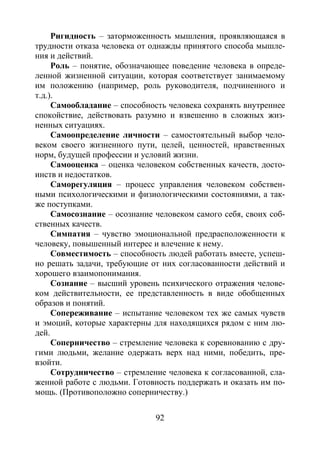 92
Ригидность – заторможенность мышления, проявляющаяся в
трудности отказа человека от однажды принятого способа мышле-
ния и действий.
Роль – понятие, обозначающее поведение человека в опреде-
ленной жизненной ситуации, которая соответствует занимаемому
им положению (например, роль руководителя, подчиненного и
т.д.).
Самообладание – способность человека сохранять внутреннее
спокойствие, действовать разумно и взвешенно в сложных жиз-
ненных ситуациях.
Самоопределение личности – самостоятельный выбор чело-
веком своего жизненного пути, целей, ценностей, нравственных
норм, будущей профессии и условий жизни.
Самооценка – оценка человеком собственных качеств, досто-
инств и недостатков.
Саморегуляция – процесс управления человеком собствен-
ными психологическими и физиологическими состояниями, а так-
же поступками.
Самосознание – осознание человеком самого себя, своих соб-
ственных качеств.
Симпатия – чувство эмоциональной предрасположенности к
человеку, повышенный интерес и влечение к нему.
Совместимость – способность людей работать вместе, успеш-
но решать задачи, требующие от них согласованности действий и
хорошего взаимопонимания.
Сознание – высший уровень психического отражения челове-
ком действительности, ее представленность в виде обобщенных
образов и понятий.
Сопереживание – испытание человеком тех же самых чувств
и эмоций, которые характерны для находящихся рядом с ним лю-
дей.
Соперничество – стремление человека к соревнованию с дру-
гими людьми, желание одержать верх над ними, победить, пре-
взойти.
Сотрудничество – стремление человека к согласованной, сла-
женной работе с людьми. Готовность поддержать и оказать им по-
мощь. (Противоположно соперничеству.)
Copyright ОАО «ЦКБ «БИБКОМ» & ООО «Aгентство Kнига-Cервис»
 