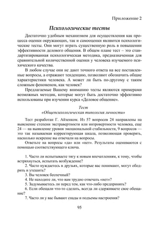 95
Приложение 2
Психологические тесты
Достаточно удобным механизмом для осуществления как про-
цесса оценки окружающих, так и самооценки являются психологи-
ческие тесты. Они могут играть существенную роль в повышении
эффективности делового общения. В общем плане тест – это стан-
дартизированная психологическая методика, предназначенная для
сравнительной количественной оценки у человека изучаемого пси-
хического качества.
В любом случае они не дают точного ответа на все поставлен-
ные вопросы, а отражают тенденцию, позволяют обозначить общие
характеристики человека. А может ли быть по-другому с таким
сложным феноменом, как человек?
Предлагаемые Вашему вниманию тесты являются примерами
возможных методик, которые могут быть достаточно эффективно
использованы при изучении курса «Деловое общение».
Тест
«Общепсихологическая типология личности»
Тест разработан Г. Айзенком. Из 57 вопросов 24 направлены на
выяснение степени экстравертности или интровертности человека, еще
24 — на выявление уровня эмоциональной стабильности, 9 вопросов —
это так называемая корректирующая шкала, позволяющая проверять,
насколько искренне вы отвечали на вопросы.
Ответьте на вопросы «да» или «нет». Результаты оцениваются с
помощью соответствующего ключа.
1. Часто ли испытываете тягу к новым впечатлениям, к тому, чтобы
встряхнуться, испытать возбуждение?
2. Часто нуждаетесь в друзьях, которые вас понимают, могут обод-
рить и утешить?
3. Вы человек беспечный?
4. Не находите ли, что вам трудно отвечать «нет»?
5. Задумываетесь ли перед тем, как что-либо предпринять?
6. Если обещали что-то сделать, всегда ли сдерживаете свое обеща-
ние?
7. Часто ли у вас бывают спады и подъемы настроения?
Copyright ОАО «ЦКБ «БИБКОМ» & ООО «Aгентство Kнига-Cервис»
 