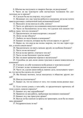 96
8. Обычно вы поступаете и говорите быстро, не раздумывая?
9. Часто ли вы чувствуете себя несчастным человеком без дос-
таточных на то причин?
10. Сделали бы вы на спор все, что угодно?
11. Возникает ли у вас чувство робости и смущения, когда вы хотите
завести разговор с симпатичной (ым) незнакомкой (цем)?
12. Выходите ли вы иногда из себя, злитесь?
13. Часто ли действуете под влиянием минутного настроения?
14. Часто ли беспокоитесь из-за того, что сделали или сказали что-
нибудь такое, чего не следовало?
15. Предпочитаете ли книги встречам с людьми?
16. Легко ли вас обидеть?
17. Любите ли часто бывать в компаниях?
18. Бывают ли мысли, которые вы бы хотели скрыть от других?
19. Верно ли, что иногда вы полны энергии, так что все горит в ру-
ках, а потом совсем вялы?
20. Предпочитаете ли иметь меньше друзей, но особенно близких?
21. Часто ли вы мечтаете?
22. Когда на вас кричат, отвечаете тем же?
23. Часто ли вас беспокоит чувство вины?
24. Все ли ваши привычки хороши и желательны?
25. Способны ли дать волю своим чувствам и вовсю повеселиться в
компании?
26. Считаете ли себя человеком возбудимым и чувствительным?
27. Считают ли вас человеком милым и веселым?
28. Часто ли, сделав какое-нибудь важное дело, испытываете чувст-
во, что могли бы сделать его лучше?
29. Вы больше молчите, когда находитесь в обществе других лю-
дей?
30. Иногда сплетничаете?
31. Бывает ли, что не спится от того, что голова полна разных мыс-
лей?
32. Если хотите узнать о чем-либо, то предпочитаете прочитать об
этом в книге, нежели спросить?
33. Бывают ли у вас сердцебиения?
34. Нравится ли вам работа, требующая постоянного внимания?
35. Бывают ли у вас приступы дрожи?
36. Всегда ли бы платили за проезд на транспорте, если бы не опаса-
лись проверки?
37. Раздражительны ли вы?
Copyright ОАО «ЦКБ «БИБКОМ» & ООО «Aгентство Kнига-Cервис»
 