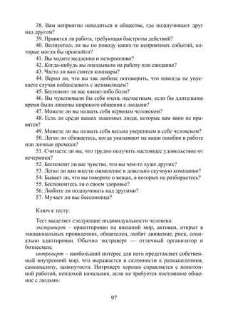 97
38. Вам неприятно находиться в обществе, где подшучивают друг
над другом?
39. Нравится ли работа, требующая быстроты действий?
40. Волнуетесь ли вы по поводу каких-то неприятных событий, ко-
торые могли бы произойти?
41. Вы ходите медленно и неторопливо?
42. Когда-нибудь вы опаздывали на работу или свидание?
43. Часто ли вам снятся кошмары?
44. Верно ли, что вы так любите поговорить, что никогда не упус-
каете случая побеседовать с незнакомцем?
45. Беспокоят ли вас какие-либо боли?
46. Вы чувствовали бы себя очень несчастным, если бы длительное
время были лишены широкого общения с людьми?
47. Можете ли вы назвать себя нервным человеком?
48. Есть ли среди ваших знакомых люди, которые вам явно не нра-
вятся?
49. Можете ли вы назвать себя весьма уверенным в себе человеком?
50. Легко ли обижаетесь, когда указывают на ваши ошибки в работе
или личные промахи?
51. Считаете ли вы, что трудно получить настоящее удовольствие от
вечеринки?
52. Беспокоит ли вас чувство, что вы чем-то хуже других?
53. Легко ли вам внести оживление в довольно скучную компанию?
54. Бывает ли, что вы говорите о вещах, в которых не разбираетесь?
55. Беспокоитесь ли о своем здоровье?
56. Любите ли подшучивать над другими?
57. Мучает ли вас бессонница?
Ключ к тесту:
Тест выделяет следующие индивидуальности человека:
экстраверт – ориентирован на внешний мир, активен, открыт в
эмоциональных проявлениях, общителен, любит движение, риск, соци-
ально адаптирован. Обычно экстраверт — отличный организатор и
бизнесмен;
интроверт – наибольший интерес для него представляет собствен-
ный внутренний мир, что выражается в склонности к размышлениям,
самоанализу, замкнутости. Интроверт хорошо справляется с монотон-
ной работой, неплохой начальник, если не требуется постоянное обще-
ние с людьми.
Copyright ОАО «ЦКБ «БИБКОМ» & ООО «Aгентство Kнига-Cервис»
 