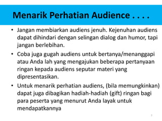 7
Menarik Perhatian Audience . . . .
• Jangan membiarkan audiens jenuh. Kejenuhan audiens
dapat dihindari dengan selingan dialog dan humor, tapi
jangan berlebihan.
• Coba juga gugah audiens untuk bertanya/menanggapi
atau Anda lah yang mengajukan beberapa pertanyaan
ringan kepada audiens seputar materi yang
dipresentasikan.
• Untuk menarik perhatian audiens, (bila memungkinkan)
dapat juga dibagikan hadiah-hadiah (gift) ringan bagi
para peserta yang menurut Anda layak untuk
mendapatkannya
 