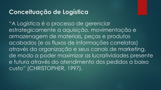 Conceituação de Logística
 
“A Logística é o processo de gerenciar
estrategicamente a aquisição, movimentação e
armazenagem de materiais, peças e produtos
acabados (e os fluxos de informações correlatas)
através da organização e seus canais de marketing,
de modo a poder maximizar as lucratividades presente
e futura através do atendimento dos pedidos a baixo
custo” (CHRISTOPHER, 1997).
 