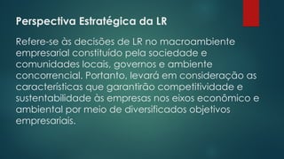 Perspectiva Estratégica da LR
 
Refere-se às decisões de LR no macroambiente
empresarial constituído pela sociedade e
comunidades locais, governos e ambiente
concorrencial. Portanto, levará em consideração as
características que garantirão competitividade e
sustentabilidade às empresas nos eixos econômico e
ambiental por meio de diversificados objetivos
empresariais.
 