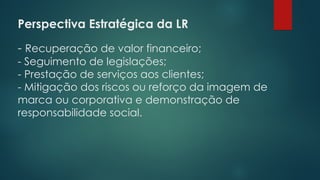 Perspectiva Estratégica da LR
 
- Recuperação de valor financeiro;
- Seguimento de legislações;
- Prestação de serviços aos clientes;
- Mitigação dos riscos ou reforço da imagem de
marca ou corporativa e demonstração de
responsabilidade social.
 