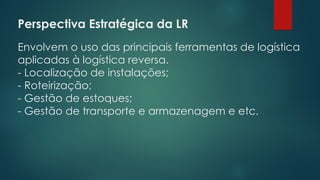 Perspectiva Estratégica da LR
 
Envolvem o uso das principais ferramentas de logística
aplicadas à logística reversa.
- Localização de instalações;
- Roteirização;
- Gestão de estoques;
- Gestão de transporte e armazenagem e etc.
 