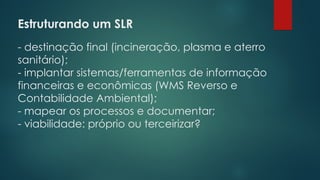 Estruturando um SLR
 
- destinação final (incineração, plasma e aterro
sanitário);
- implantar sistemas/ferramentas de informação
financeiras e econômicas (WMS Reverso e
Contabilidade Ambiental);
- mapear os processos e documentar;
- viabilidade: próprio ou terceirizar?
 