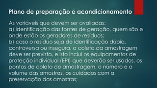 Plano de preparação e acondicionamento
 
As variáveis que devem ser avaliadas:
a) identificação das fontes de geração, quem são e
onde estão os geradores de resíduos;
b) caso o resíduo seja de identificação dúbia,
controversa ou insegura, a coleta da amostragem
deve ser prevista, e isto inclui os equipamentos de
proteção individual (EPI) que deverão ser usados, os
pontos de coleta de amostragem, o número e o
volume das amostras, os cuidados com a
preservação das amostras;
 