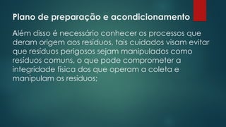 Plano de preparação e acondicionamento
 
Além disso é necessário conhecer os processos que
deram origem aos resíduos, tais cuidados visam evitar
que resíduos perigosos sejam manipulados como
resíduos comuns, o que pode comprometer a
integridade física dos que operam a coleta e
manipulam os resíduos;
 