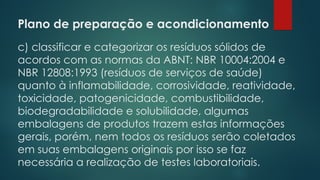 Plano de preparação e acondicionamento
 
c) classificar e categorizar os resíduos sólidos de
acordos com as normas da ABNT: NBR 10004:2004 e
NBR 12808:1993 (resíduos de serviços de saúde)
quanto à inflamabilidade, corrosividade, reatividade,
toxicidade, patogenicidade, combustibilidade,
biodegradabilidade e solubilidade, algumas
embalagens de produtos trazem estas informações
gerais, porém, nem todos os resíduos serão coletados
em suas embalagens originais por isso se faz
necessária a realização de testes laboratoriais.
 