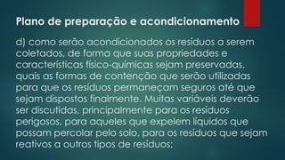 Plano de preparação e acondicionamento
 
d) como serão acondicionados os resíduos a serem
coletados, de forma que suas propriedades e
características físico-químicas sejam preservadas,
quais as formas de contenção que serão utilizadas
para que os resíduos permaneçam seguros até que
sejam dispostos finalmente. Muitas variáveis deverão
ser discutidas, principalmente para os resíduos
perigosos, para aqueles que expelem líquidos que
possam percolar pelo solo, para os resíduos que sejam
reativos a outros tipos de resíduos;
 