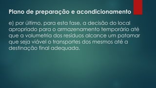 Plano de preparação e acondicionamento
 
e) por último, para esta fase, a decisão do local
apropriado para o armazenamento temporário até
que a volumetria dos resíduos alcance um patamar
que seja viável o transportes dos mesmos até a
destinação final adequada.
 