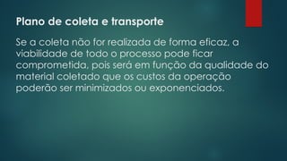 Plano de coleta e transporte
 
Se a coleta não for realizada de forma eficaz, a
viabilidade de todo o processo pode ficar
comprometida, pois será em função da qualidade do
material coletado que os custos da operação
poderão ser minimizados ou exponenciados.
 
