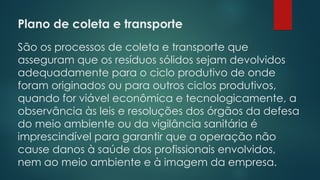 Plano de coleta e transporte
 
São os processos de coleta e transporte que
asseguram que os resíduos sólidos sejam devolvidos
adequadamente para o ciclo produtivo de onde
foram originados ou para outros ciclos produtivos,
quando for viável econômica e tecnologicamente, a
observância às leis e resoluções dos órgãos da defesa
do meio ambiente ou da vigilância sanitária é
imprescindível para garantir que a operação não
cause danos à saúde dos profissionais envolvidos,
nem ao meio ambiente e à imagem da empresa.
 