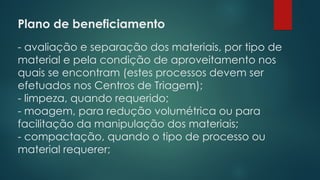 Plano de beneficiamento
 
- avaliação e separação dos materiais, por tipo de
material e pela condição de aproveitamento nos
quais se encontram (estes processos devem ser
efetuados nos Centros de Triagem);
- limpeza, quando requerido;
- moagem, para redução volumétrica ou para
facilitação da manipulação dos materiais;
- compactação, quando o tipo de processo ou
material requerer;
 