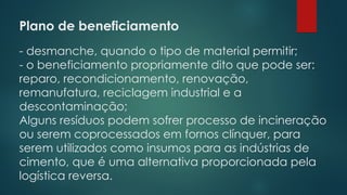 Plano de beneficiamento
 
- desmanche, quando o tipo de material permitir;
- o beneficiamento propriamente dito que pode ser:
reparo, recondicionamento, renovação,
remanufatura, reciclagem industrial e a
descontaminação;
Alguns resíduos podem sofrer processo de incineração
ou serem coprocessados em fornos clínquer, para
serem utilizados como insumos para as indústrias de
cimento, que é uma alternativa proporcionada pela
logística reversa.
 