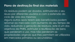 Plano de destinação final dos materiais
 
Os resíduos podem ser doados, estimulando o seu
reuso por diferentes usuários e com a extensão do
ciclo de vida dos mesmos;
Alguns outros após terem sido beneficiados podem
retornar ao mercado com aumento do seu tempo de
vida, reduzindo a geração de resíduos, este é um dos
objetivos da PNRS, estimular a reutilização de bens
que perderam o uso, mas não perderam as
propriedades originais que lhes permitem ser utilizados
em mercados primários ou secundários;
 