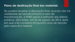 Plano de destinação final dos materiais
 
Ou podem receber a disposição final, quando não há
viabilidade de beneficiamento e nem de
transformação, a PNRS prevê a extinção dos aterros
públicos, ditos lixões, em 02 de agosto de 2014, data
em que a lei completa 04 (quatro) anos de sanção
pelo executivo federal.
 