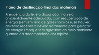 Plano de destinação final dos materiais
 
A exigência da lei é a disposição final seja
ambientalmente adequada, com recuperação de
energia (sem emissão de gases nocivos e, se houver,
deverão receber o devido tratamento para geração
de energia limpa) e sem agressões ao meio ambiente
quando da decomposição dos rejeitos.
 