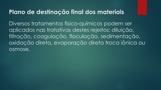 Plano de destinação final dos materiais
 
Diversos tratamentos físico-químicos podem ser
aplicados nas tratativas destes rejeitos: diluição,
filtração, coagulação, floculação, sedimentação,
oxidação direta, evaporação direta troca iônica ou
osmose.
 
