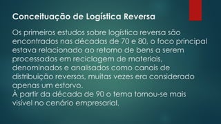 Conceituação de Logística Reversa
 
Os primeiros estudos sobre logística reversa são
encontrados nas décadas de 70 e 80, o foco principal
estava relacionado ao retorno de bens a serem
processados em reciclagem de materiais,
denominados e analisados como canais de
distribuição reversos, muitas vezes era considerado
apenas um estorvo.
À partir da década de 90 o tema tornou-se mais
visível no cenário empresarial.
 