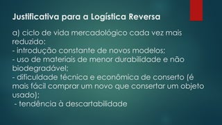 Justificativa para a Logística Reversa
 
a) ciclo de vida mercadológico cada vez mais
reduzido:
- introdução constante de novos modelos;
- uso de materiais de menor durabilidade e não
biodegradável;
- dificuldade técnica e econômica de conserto (é
mais fácil comprar um novo que consertar um objeto
usado);
- tendência à descartabilidade
 