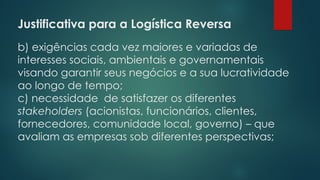 Justificativa para a Logística Reversa
 
b) exigências cada vez maiores e variadas de
interesses sociais, ambientais e governamentais
visando garantir seus negócios e a sua lucratividade
ao longo de tempo;
c) necessidade de satisfazer os diferentes
stakeholders (acionistas, funcionários, clientes,
fornecedores, comunidade local, governo) – que
avaliam as empresas sob diferentes perspectivas;
 