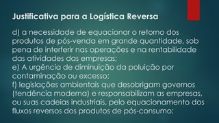 Justificativa para a Logística Reversa
d) a necessidade de equacionar o retorno dos
produtos de pós-venda em grande quantidade, sob
pena de interferir nas operações e na rentabilidade
das atividades das empresas;
e) A urgência de diminuição da poluição por
contaminação ou excesso;
f) legislações ambientais que desobrigam governos
(tendência moderna) e responsabilizam as empresas,
ou suas cadeias industriais, pelo equacionamento dos
fluxos reversos dos produtos de pós-consumo;
 