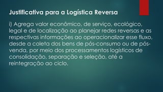Justificativa para a Logística Reversa
 
i) Agrega valor econômico, de serviço, ecológico,
legal e de localização ao planejar redes reversas e as
respectivas informações ao operacionalizar esse fluxo,
desde a coleta dos bens de pós-consumo ou de pós-
venda, por meio dos processamentos logísticos de
consolidação, separação e seleção, até a
reintegração ao ciclo.
 