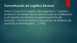 Conceituação de Logística Reversa
 
Para o Council of Logistics Management: “Logística
reversa é um amplo termo relacionado às habilidades
e atividades envolvidas no gerenciamento de
redução, movimentação e disposição de resíduos de
produtos e embalagens...” (1993)
 