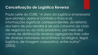Conceituação de Logística Reversa
 
Paulo Leite do CLRB: “A área da logística empresarial
que planeja, opera e controla o fluxo e as
informações logísticas correspondentes, do retorno
dos bens de pós-vendas e de pós-consumo ao ciclo
de negócios ou ao ciclo produtivo, por meio dos
canais de distribuição reversos agregando-lhes valor
de diversas naturezas: econômico, ecológico, legal,
logístico, de imagem corporativa, entre outros”
(2003).
 