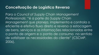 Conceituação de Logística Reversa
 
Para o Council of Supply Chain Management
Professionals: “é a parte do Supply Chain
Management que planeja, implementa e controla o
eficiente e efetivo fluxo direto e reverso a estocagem
de bens, serviços e as informações relacionadas entre
o ponto de origem e o ponto de consumo no sentido
de satisfazer as necessidades do cliente” (CSCMP,
2006).
 