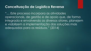 Conceituação de Logística Reversa
 
“… Este processo incorpora as atividades
operacionais, de gestão e de apoio que, de forma
integrada e envolvendo os diversos atores, planejem
e viabilizem a implementação das soluções mais
adequadas para os resíduos.” (2014)
 