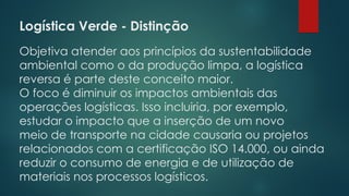 Logística Verde - Distinção
Objetiva atender aos princípios da sustentabilidade
ambiental como o da produção limpa, a logística
reversa é parte deste conceito maior.
O foco é diminuir os impactos ambientais das
operações logísticas. Isso incluiria, por exemplo,
estudar o impacto que a inserção de um novo
meio de transporte na cidade causaria ou projetos
relacionados com a certificação ISO 14.000, ou ainda
reduzir o consumo de energia e de utilização de
materiais nos processos logísticos.
 
