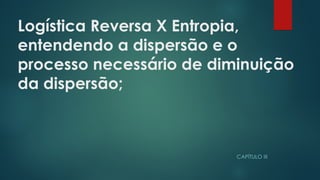 Logística Reversa X Entropia,
entendendo a dispersão e o
processo necessário de diminuição
da dispersão;
 
CAPÍTULO III
 