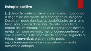 Entropia positiva
 
[…] desordem interior de um sistema não importando
a origem da desordem, se é endógena ou exógena.
Desordem pode significar as possibilidades de arranjo
físico, não apenas dispersão. Quanto maior for a
ordem de um sistema, no qual a organização interna
esteja num grau elevado, menor consequentemente
será a entropia. Este processo de entropia, segundo a
Física, é irreversível, o sistema não pode,
espontaneamente, retornar ao estado original e
desfazer a entropia.
 