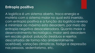 Entropia positiva
 
A logística é um sistema aberto, troca energia e
matéria com o sistema maior no qual está inserido,
com entropia positiva e a função da logística reversa
é minimizar ao máximo esta desordem, por meio da
entropia negativa desaceleradora. Quanto maior o
desenvolvimento tecnológico, maior será desordem
em escala global: poluição (resíduos e rejeitos
descartados de forma não ambientalmente
aceitável), variações climáticas, fadiga e depressão
nas pessoas, sedentarismo, etc.
 