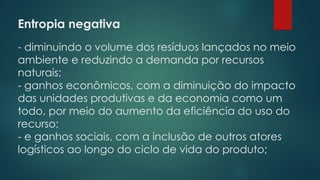 Entropia negativa
 
- diminuindo o volume dos resíduos lançados no meio
ambiente e reduzindo a demanda por recursos
naturais;
- ganhos econômicos, com a diminuição do impacto
das unidades produtivas e da economia como um
todo, por meio do aumento da eficiência do uso do
recurso;
- e ganhos sociais, com a inclusão de outros atores
logísticos ao longo do ciclo de vida do produto;
 