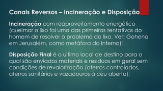 Canais Reversos – Incineração e Disposição
 
Incineração com reaproveitamento energético
(queimar o lixo foi uma das primeiras tentativas do
homem de resolver o problema do lixo. Ver: Gehena
em Jerusalém, como metáfora do Inferno);
Disposição Final é o ultimo local de destino para o
qual são enviados materiais e resíduos em geral sem
condições de revalorização (aterros controlados,
aterros sanitários e vazadouros à céu aberto);
 