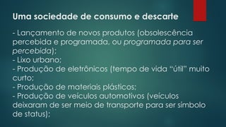 Uma sociedade de consumo e descarte
- Lançamento de novos produtos (obsolescência
percebida e programada, ou programada para ser
percebida);
- Lixo urbano;
- Produção de eletrônicos (tempo de vida “útil” muito
curto;
- Produção de materiais plásticos;
- Produção de veículos automotivos (veículos
deixaram de ser meio de transporte para ser símbolo
de status);
 