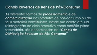 Canais Reversos de Bens de Pós-Consumo
As diferentes formas de processamento e de
comercialização dos produtos de pós-consumo ou de
seus materiais constituintes, desde sua coleta até sua
reintegração ao ciclo produtivo como matéria-prima
secundária, são denominadas de “Canais de
Distribuição Reversos de Pós-Consumo”
 