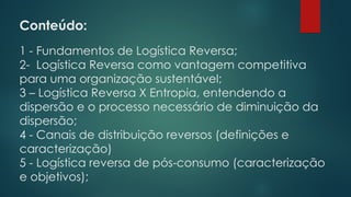 Conteúdo:
1 - Fundamentos de Logística Reversa;
2- Logística Reversa como vantagem competitiva
para uma organização sustentável;
3 – Logística Reversa X Entropia, entendendo a
dispersão e o processo necessário de diminuição da
dispersão;
4 - Canais de distribuição reversos (definições e
caracterização)
5 - Logística reversa de pós-consumo (caracterização
e objetivos);
 