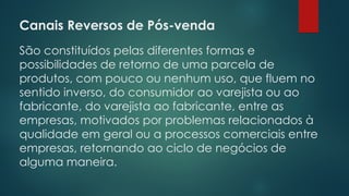 Canais Reversos de Pós-venda
São constituídos pelas diferentes formas e
possibilidades de retorno de uma parcela de
produtos, com pouco ou nenhum uso, que fluem no
sentido inverso, do consumidor ao varejista ou ao
fabricante, do varejista ao fabricante, entre as
empresas, motivados por problemas relacionados à
qualidade em geral ou a processos comerciais entre
empresas, retornando ao ciclo de negócios de
alguma maneira.
 