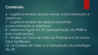 Conteúdo:
6 - Logística reversa de pós-venda (caracterização e
objetivos);
7 - Logística reversa de resíduos industriais
(caracterização e objetivos);
8 - Aspectos legais da LR (apresentação da PNRS e
suas implicações);
9 - Análise do Ciclo de Vida do Produto e a LR como
fator facilitador;
10 - A Cadeia de Valor e a Formulação da estratégia
da LR;
 