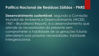 Política Nacional de Resíduos Sólidos - PNRS
 
Desenvolvimento sustentável, segundo a Comissão
Mundial de Ambiente e Desenvolvimento (WCED,
1987 – Brundtland Report), é o desenvolvimento que
atende às necessidades do presente sem
comprometer a habilidade de as gerações futuras
atenderem suas próprias necessidades. Eqüidade
intergeracional.
 