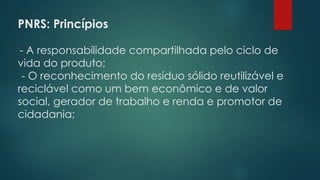 PNRS: Princípios
- A responsabilidade compartilhada pelo ciclo de
vida do produto;
- O reconhecimento do resíduo sólido reutilizável e
reciclável como um bem econômico e de valor
social, gerador de trabalho e renda e promotor de
cidadania;
 