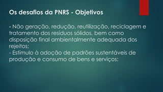 Os desafios da PNRS - Objetivos
 
- Não geração, redução, reutilização, reciclagem e
tratamento dos resíduos sólidos, bem como
disposição final ambientalmente adequada dos
rejeitos;
- Estímulo à adoção de padrões sustentáveis de
produção e consumo de bens e serviços;
 