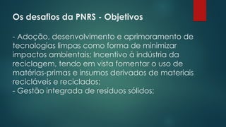 Os desafios da PNRS - Objetivos
 
- Adoção, desenvolvimento e aprimoramento de
tecnologias limpas como forma de minimizar
impactos ambientais; Incentivo à indústria da
reciclagem, tendo em vista fomentar o uso de
matérias-primas e insumos derivados de materiais
recicláveis e reciclados;
- Gestão integrada de resíduos sólidos;
 