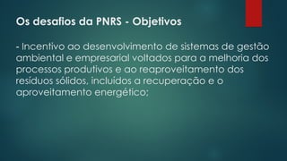 Os desafios da PNRS - Objetivos
 
- Incentivo ao desenvolvimento de sistemas de gestão
ambiental e empresarial voltados para a melhoria dos
processos produtivos e ao reaproveitamento dos
resíduos sólidos, incluídos a recuperação e o
aproveitamento energético;
 