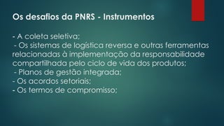 Os desafios da PNRS - Instrumentos
 
- A coleta seletiva;
- Os sistemas de logística reversa e outras ferramentas
relacionadas à implementação da responsabilidade
compartilhada pelo ciclo de vida dos produtos;
- Planos de gestão integrada;
- Os acordos setoriais;
- Os termos de compromisso;
 